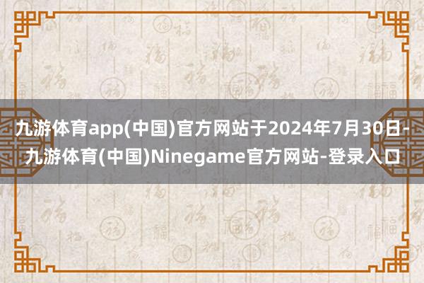 九游体育app(中国)官方网站于2024年7月30日-九游体育(中国)Ninegame官方网站-登录入口