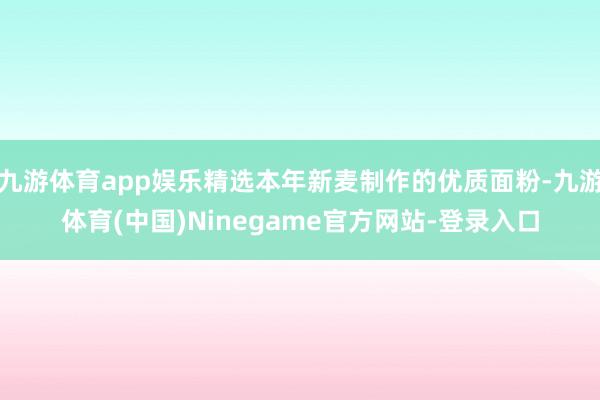 九游体育app娱乐精选本年新麦制作的优质面粉-九游体育(中国)Ninegame官方网站-登录入口