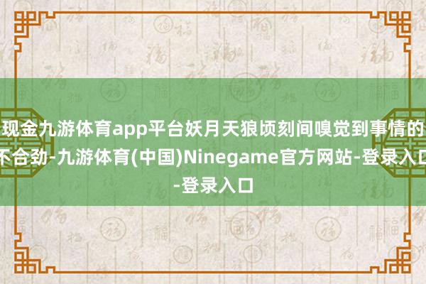 现金九游体育app平台妖月天狼顷刻间嗅觉到事情的不合劲-九游体育(中国)Ninegame官方网站-登录入口