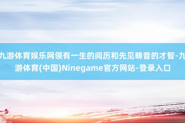九游体育娱乐网领有一生的阅历和先见畴昔的才智-九游体育(中国)Ninegame官方网站-登录入口