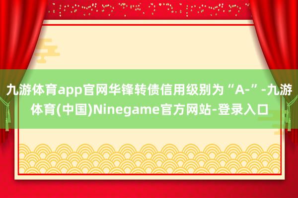 九游体育app官网华锋转债信用级别为“A-”-九游体育(中国)Ninegame官方网站-登录入口