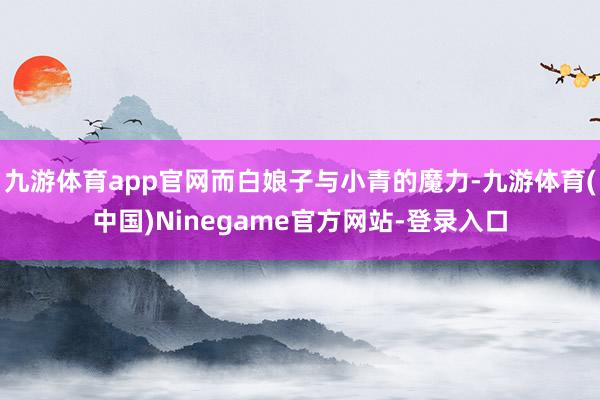 九游体育app官网而白娘子与小青的魔力-九游体育(中国)Ninegame官方网站-登录入口