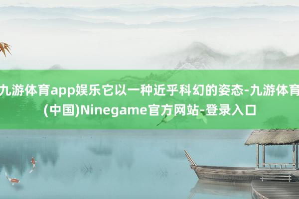 九游体育app娱乐它以一种近乎科幻的姿态-九游体育(中国)Ninegame官方网站-登录入口