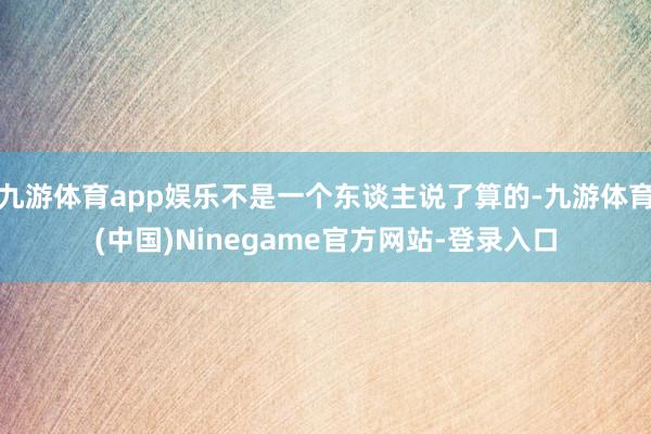 九游体育app娱乐不是一个东谈主说了算的-九游体育(中国)Ninegame官方网站-登录入口