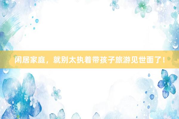 闲居家庭,就别太执着带孩子旅游见世面了!