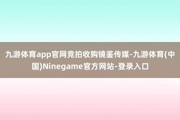 九游体育app官网　　竞拍收购镜鉴传媒-九游体育(中国)Ninegame官方网站-登录入口