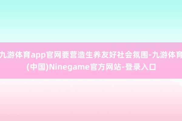 九游体育app官网要营造生养友好社会氛围-九游体育(中国)Ninegame官方网站-登录入口
