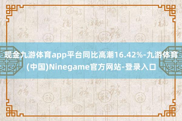 现金九游体育app平台同比高潮16.42%-九游体育(中国)Ninegame官方网站-登录入口