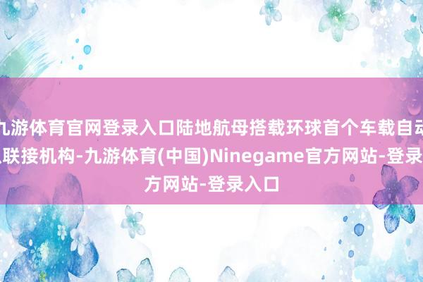 九游体育官网登录入口陆地航母搭载环球首个车载自动鉴识联接机构-九游体育(中国)Ninegame官方网站-登录入口