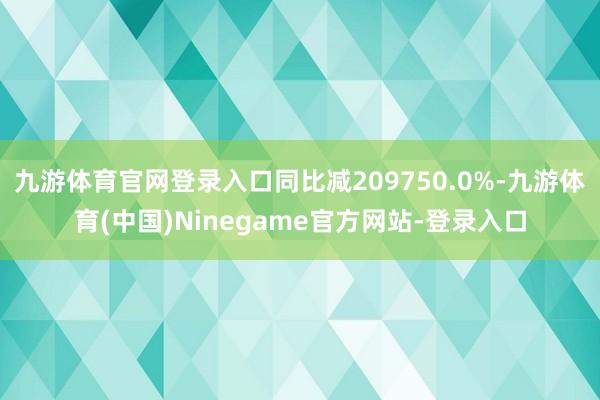 九游体育官网登录入口同比减209750.0%-九游体育(中国)Ninegame官方网站-登录入口