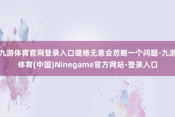 九游体育官网登录入口缱绻无意会忽略一个问题-九游体育(中国)Ninegame官方网站-登录入口
