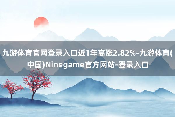 九游体育官网登录入口近1年高涨2.82%-九游体育(中国)Ninegame官方网站-登录入口
