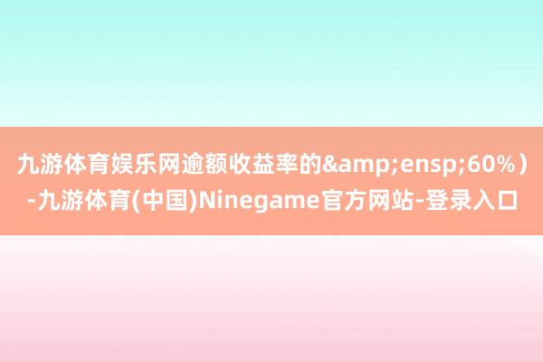 九游体育娱乐网逾额收益率的 60%)-九游体育(中国)Ninegame官方网站-登录入口