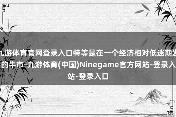 九游体育官网登录入口特等是在一个经济相对低迷期发动的牛市-九游体育(中国)Ninegame官方网站-登录入口