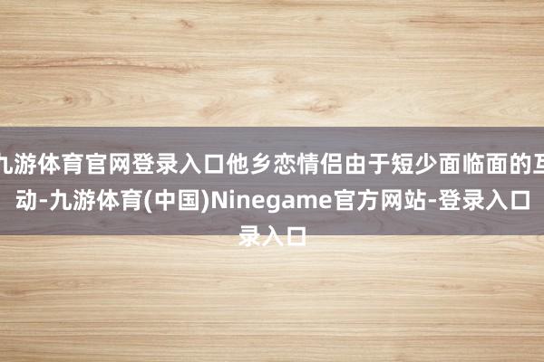 九游体育官网登录入口他乡恋情侣由于短少面临面的互动-九游体育(中国)Ninegame官方网站-登录入口