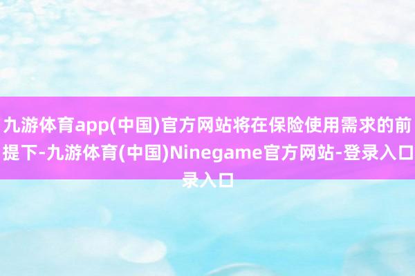 九游体育app(中国)官方网站将在保险使用需求的前提下-九游体育(中国)Ninegame官方网站-登录入口