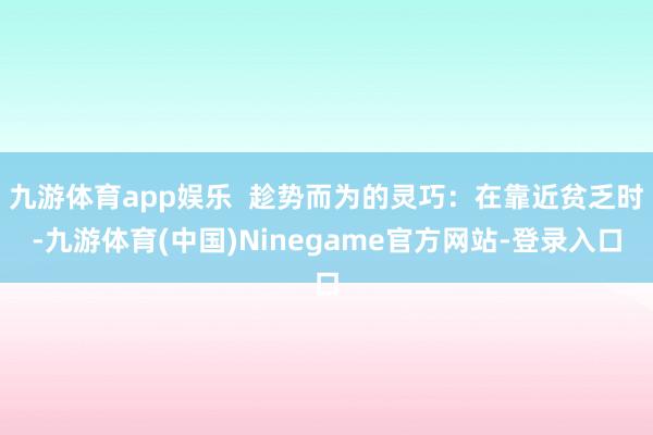 九游体育app娱乐  趁势而为的灵巧：在靠近贫乏时-九游体育(中国)Ninegame官方网站-登录入口