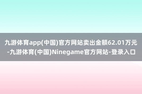 九游体育app(中国)官方网站卖出金额62.01万元-九游体育(中国)Ninegame官方网站-登录入口