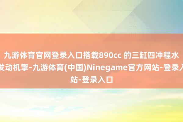 九游体育官网登录入口搭载890cc 的三缸四冲程水冷发动机擎-九游体育(中国)Ninegame官方网站-登录入口
