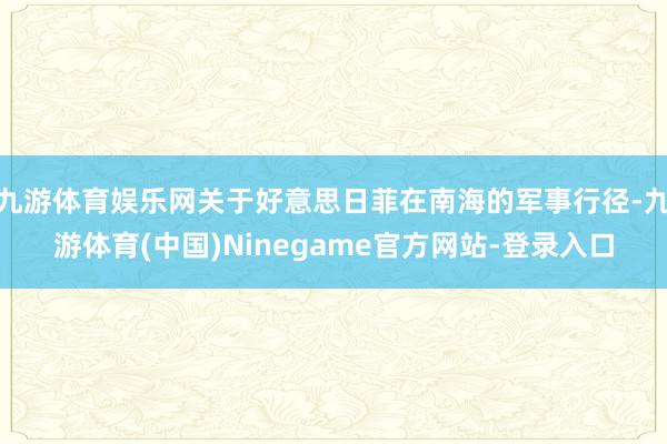 九游体育娱乐网关于好意思日菲在南海的军事行径-九游体育(中国)Ninegame官方网站-登录入口