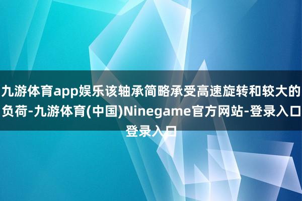 九游体育app娱乐该轴承简略承受高速旋转和较大的负荷-九游体育(中国)Ninegame官方网站-登录入口