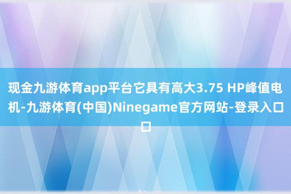 现金九游体育app平台它具有高大3.75 HP峰值电机-九游体育(中国)Ninegame官方网站-登录入口