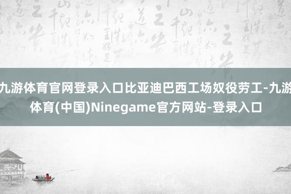 九游体育官网登录入口比亚迪巴西工场奴役劳工-九游体育(中国)Ninegame官方网站-登录入口