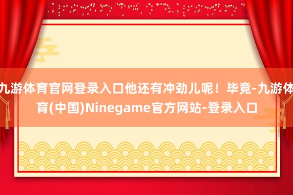 九游体育官网登录入口他还有冲劲儿呢！毕竟-九游体育(中国)Ninegame官方网站-登录入口