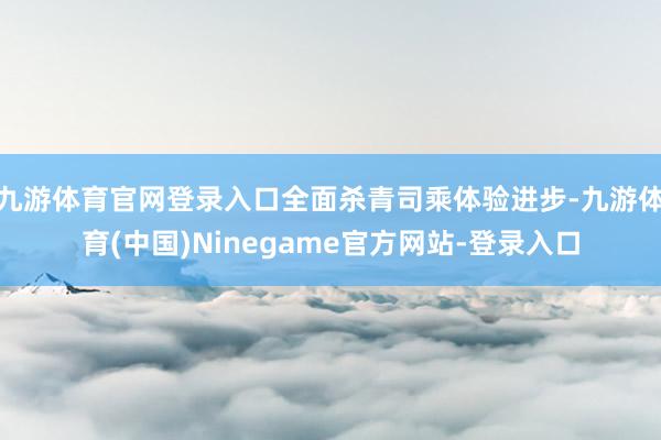 九游体育官网登录入口全面杀青司乘体验进步-九游体育(中国)Ninegame官方网站-登录入口