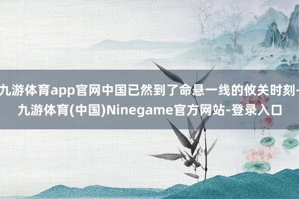 九游体育app官网中国已然到了命悬一线的攸关时刻-九游体育(中国)Ninegame官方网站-登录入口
