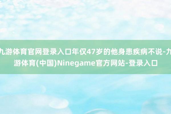 九游体育官网登录入口年仅47岁的他身患疾病不说-九游体育(中国)Ninegame官方网站-登录入口