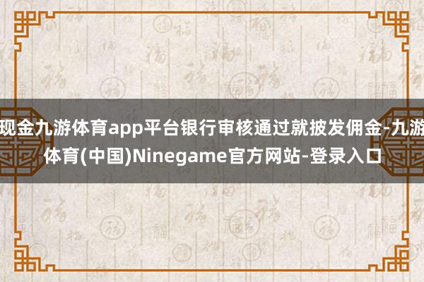 现金九游体育app平台银行审核通过就披发佣金-九游体育(中国)Ninegame官方网站-登录入口