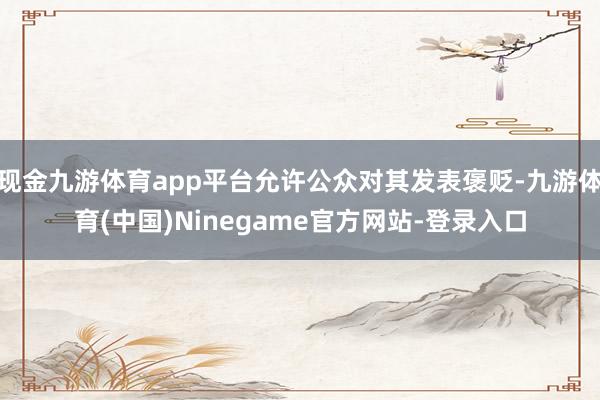 现金九游体育app平台允许公众对其发表褒贬-九游体育(中国)Ninegame官方网站-登录入口