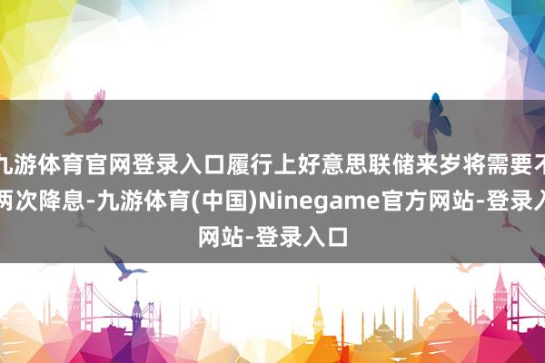 九游体育官网登录入口履行上好意思联储来岁将需要不啻两次降息-九游体育(中国)Ninegame官方网站-登录入口