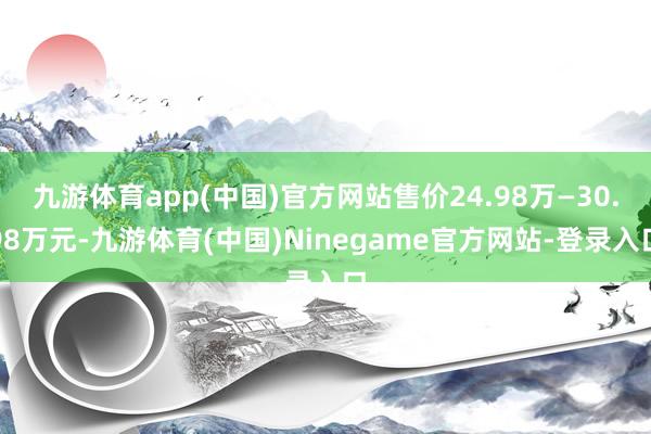 九游体育app(中国)官方网站售价24.98万—30.98万元-九游体育(中国)Ninegame官方网站-登录入口