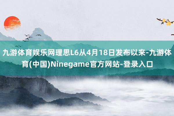 九游体育娱乐网理思L6从4月18日发布以来-九游体育(中国)Ninegame官方网站-登录入口