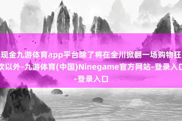 现金九游体育app平台除了将在全川掀翻一场购物狂欢以外-九游体育(中国)Ninegame官方网站-登录入口