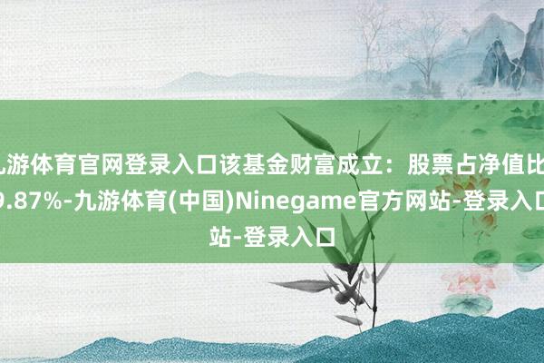 九游体育官网登录入口该基金财富成立：股票占净值比89.87%-九游体育(中国)Ninegame官方网站-登录入口