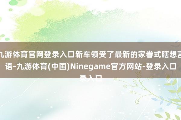 九游体育官网登录入口新车领受了最新的家眷式瞎想言语-九游体育(中国)Ninegame官方网站-登录入口