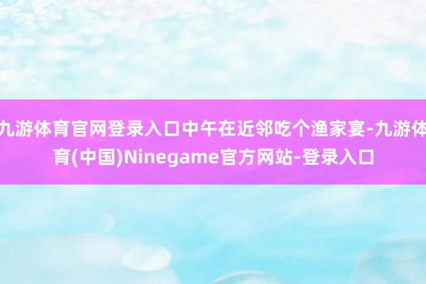 九游体育官网登录入口中午在近邻吃个渔家宴-九游体育(中国)Ninegame官方网站-登录入口