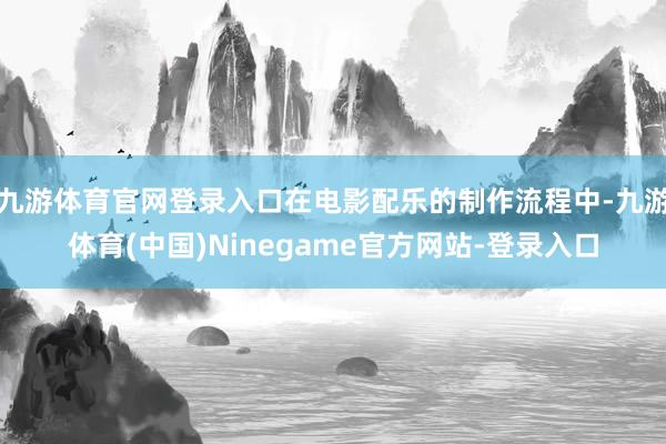 九游体育官网登录入口在电影配乐的制作流程中-九游体育(中国)Ninegame官方网站-登录入口