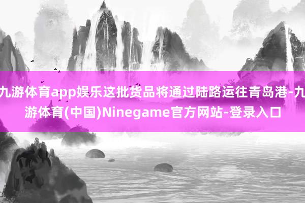 九游体育app娱乐这批货品将通过陆路运往青岛港-九游体育(中国)Ninegame官方网站-登录入口