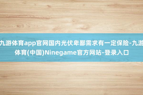 九游体育app官网国内光伏卑鄙需求有一定保险-九游体育(中国)Ninegame官方网站-登录入口