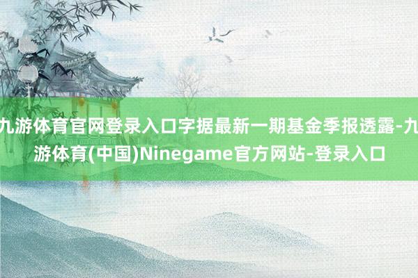 九游体育官网登录入口字据最新一期基金季报透露-九游体育(中国)Ninegame官方网站-登录入口