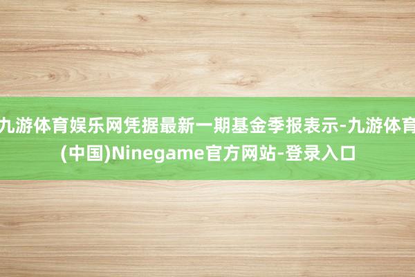 九游体育娱乐网凭据最新一期基金季报表示-九游体育(中国)Ninegame官方网站-登录入口