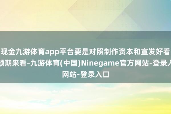 现金九游体育app平台要是对照制作资本和宣发好看的预期来看-九游体育(中国)Ninegame官方网站-登录入口