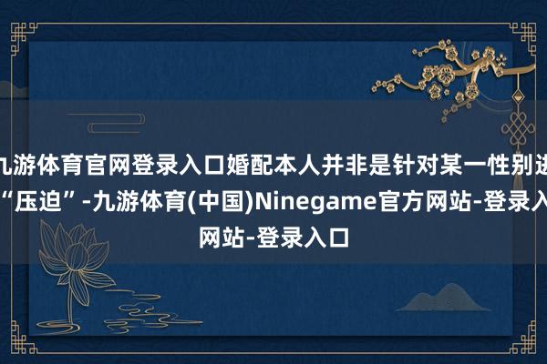 九游体育官网登录入口婚配本人并非是针对某一性别进行“压迫”-九游体育(中国)Ninegame官方网站-登录入口