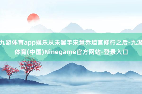 九游体育app娱乐从未罢手宋慧乔坦言修行之后-九游体育(中国)Ninegame官方网站-登录入口