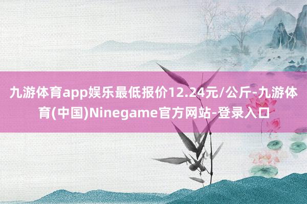 九游体育app娱乐最低报价12.24元/公斤-九游体育(中国)Ninegame官方网站-登录入口