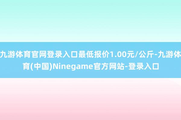 九游体育官网登录入口最低报价1.00元/公斤-九游体育(中国)Ninegame官方网站-登录入口